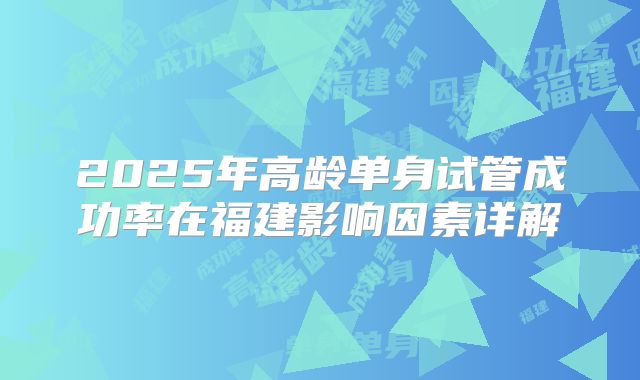 2025年高龄单身试管成功率在福建影响因素详解