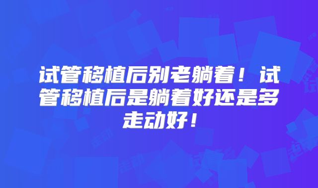 试管移植后别老躺着！试管移植后是躺着好还是多走动好！