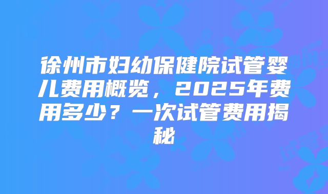 徐州市妇幼保健院试管婴儿费用概览，2025年费用多少？一次试管费用揭秘