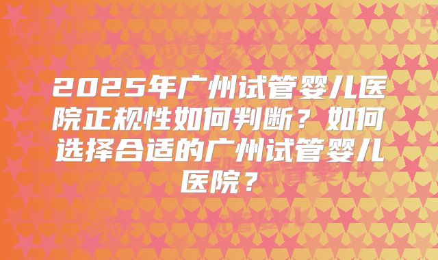 2025年广州试管婴儿医院正规性如何判断?如何选择合适的广州试管婴儿医院?