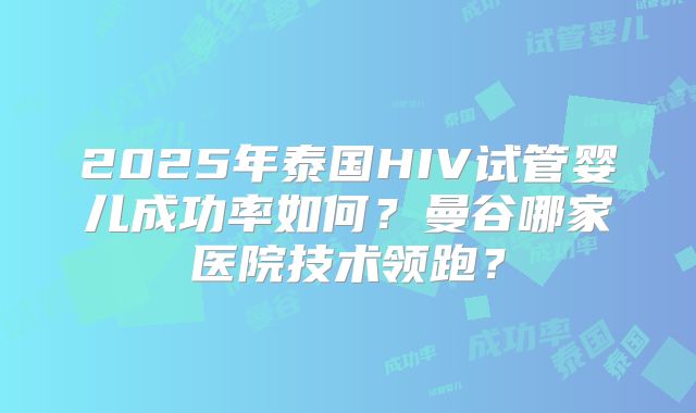 2025年泰国HIV试管婴儿成功率如何?曼谷哪家医院技术领跑?