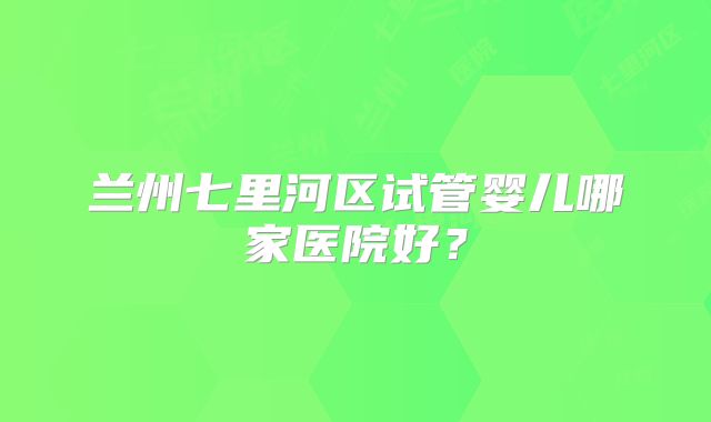 兰州七里河区试管婴儿哪家医院好?