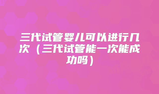 三代试管婴儿可以进行几次（三代试管能一次能成功吗）