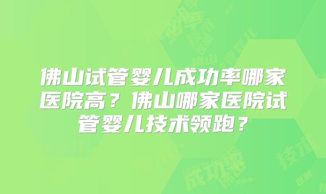 佛山试管婴儿成功率哪家医院高?佛山哪家医院试管婴儿技术领跑?