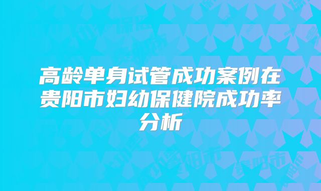 高龄单身试管成功案例在贵阳市妇幼保健院成功率分析