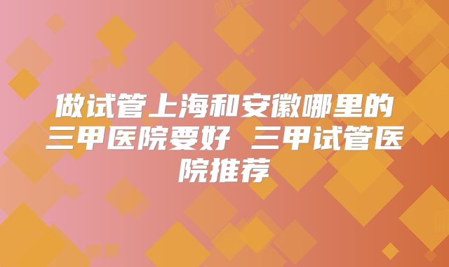 做试管上海和安徽哪里的三甲医院要好 三甲试管医院推荐