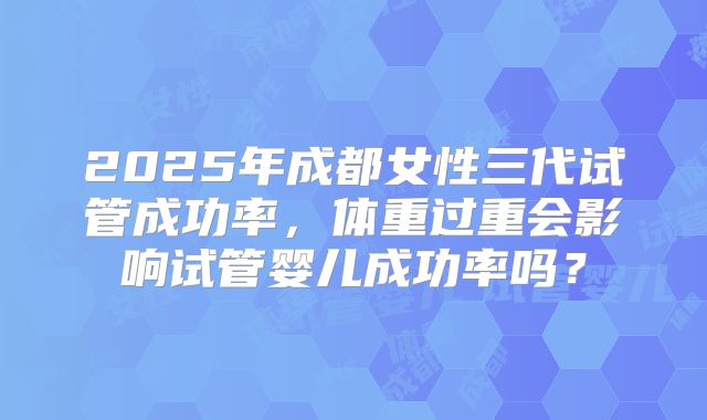 2025年成都女性三代试管成功率，体重过重会影响试管婴儿成功率吗？