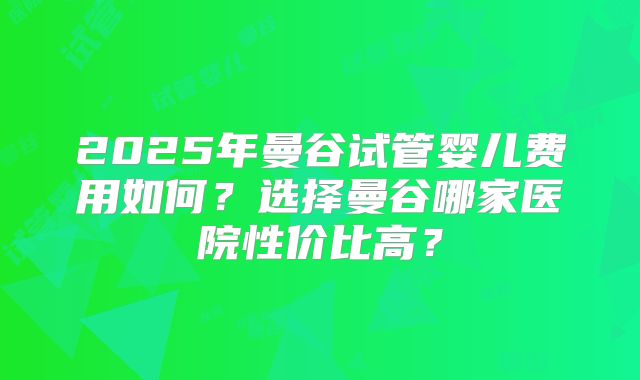 2025年曼谷试管婴儿费用如何?选择曼谷哪家医院性价比高?