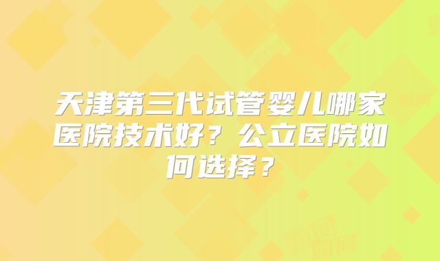 天津第三代试管婴儿哪家医院技术好？公立医院如何选择？