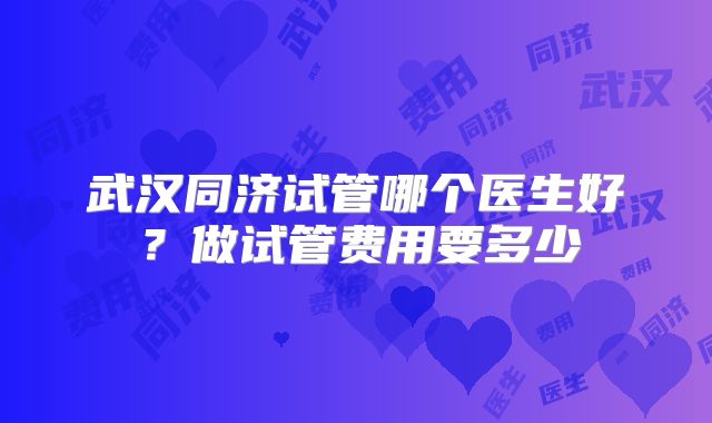 武汉同济试管哪个医生好?做试管费用要多少