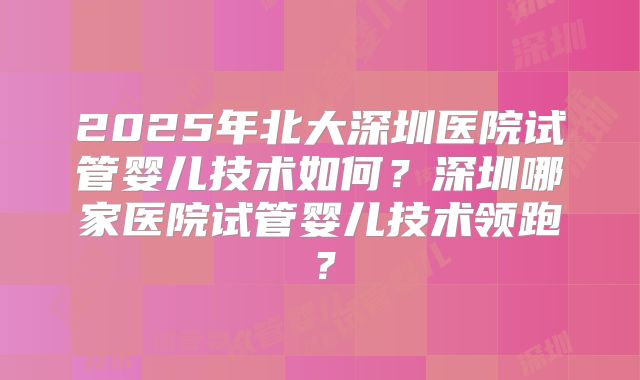 2025年北大深圳医院试管婴儿技术如何?深圳哪家医院试管婴儿技术领跑?