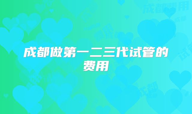 成都做第一二三代试管的费用