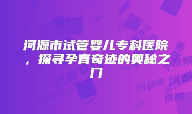 河源市试管婴儿专科医院，探寻孕育奇迹的奥秘之门