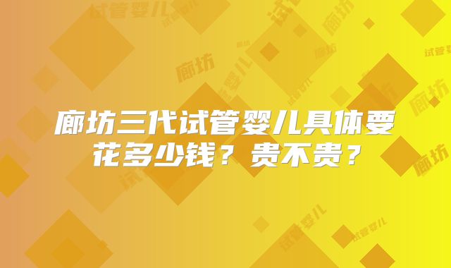 廊坊三代试管婴儿具体要花多少钱?贵不贵?