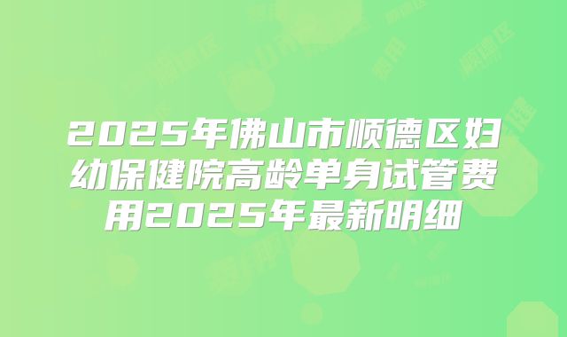 2025年佛山市顺德区妇幼保健院高龄单身试管费用2025年最新明细
