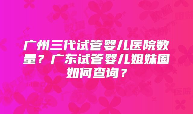 广州三代试管婴儿医院数量？广东试管婴儿姐妹圈如何查询？