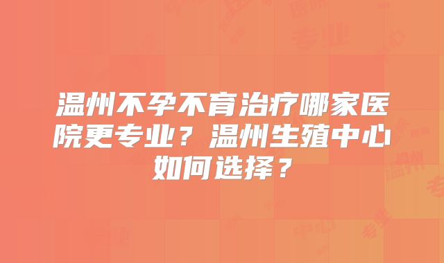 温州不孕不育治疗哪家医院更专业?温州生殖中心如何选择?