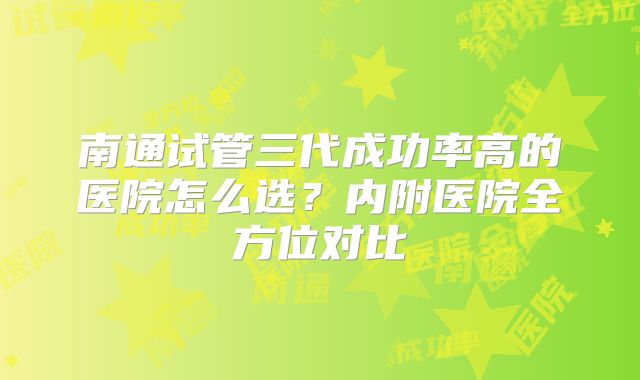 南通试管三代成功率高的医院怎么选？内附医院全方位对比