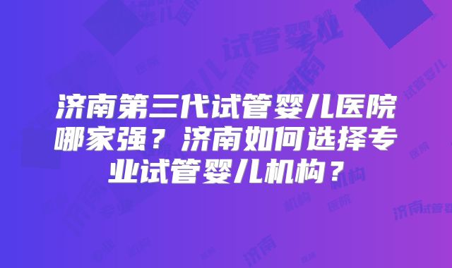 济南第三代试管婴儿医院哪家强?济南如何选择专业试管婴儿机构?