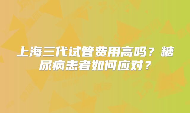 上海三代试管费用高吗?糖尿病患者如何应对?
