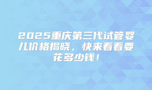 2025重庆第三代试管婴儿价格揭晓，快来看看要花多少钱！