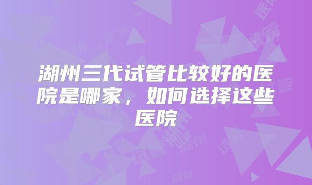 湖州三代试管比较好的医院是哪家,如何选择这些医院