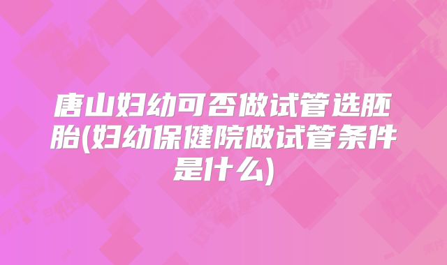 唐山妇幼可否做试管选胚胎(妇幼保健院做试管条件是什么)