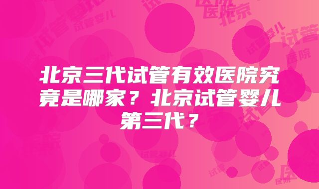 北京三代试管有效医院究竟是哪家？北京试管婴儿第三代？
