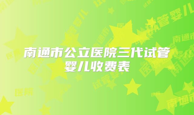 南通市公立医院三代试管婴儿收费表