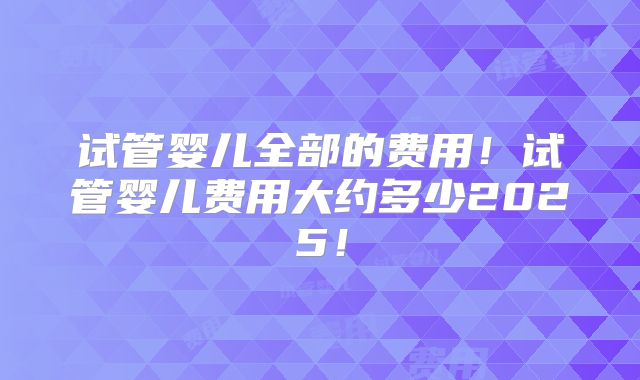 试管婴儿全部的费用!试管婴儿费用大约多少2025!