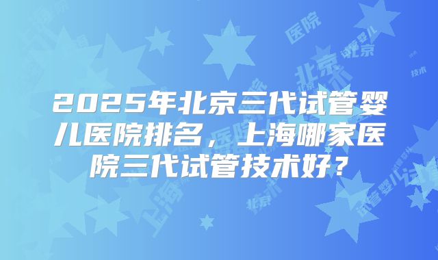2025年北京三代试管婴儿医院排名,上海哪家医院三代试管技术好?