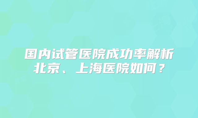 国内试管医院成功率解析北京、上海医院如何?