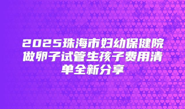 2025珠海市妇幼保健院做卵子试管生孩子费用清单全新分享