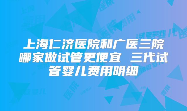 上海仁济医院和广医三院哪家做试管更便宜 三代试管婴儿费用明细