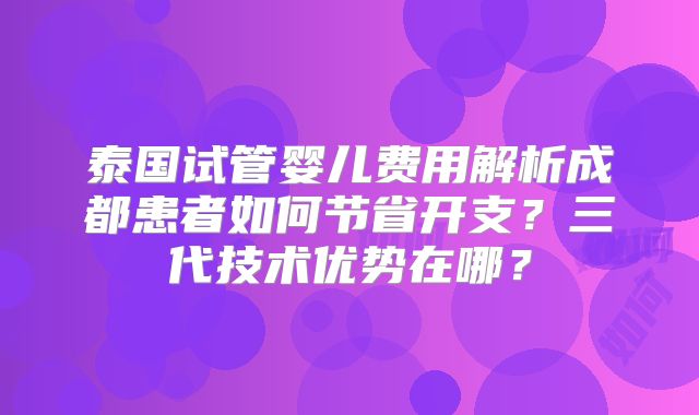 泰国试管婴儿费用解析成都患者如何节省开支?三代技术优势在哪?