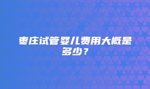 枣庄试管婴儿费用大概是多少？
