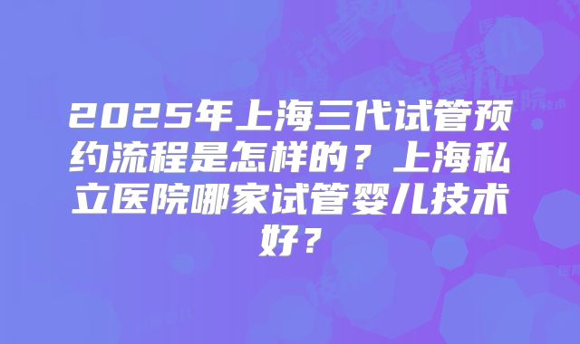 2025年上海三代试管预约流程是怎样的?上海私立医院哪家试管婴儿技术好?