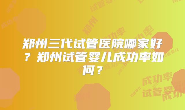 郑州三代试管医院哪家好？郑州试管婴儿成功率如何？