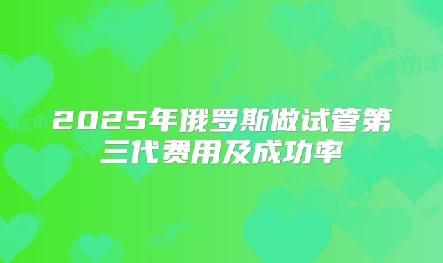 2025年俄罗斯做试管第三代费用及成功率