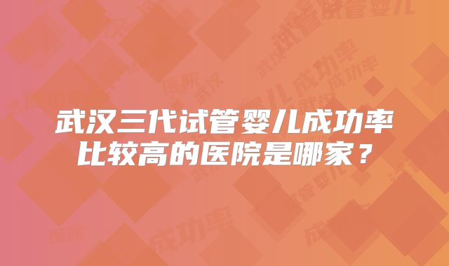 武汉三代试管婴儿成功率比较高的医院是哪家?