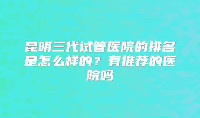 昆明三代试管医院的排名是怎么样的？有推荐的医院吗