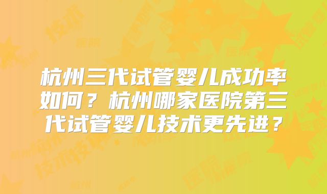 杭州三代试管婴儿成功率如何？杭州哪家医院第三代试管婴儿技术更先进？