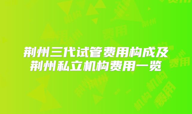 荆州三代试管费用构成及荆州私立机构费用一览