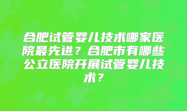 合肥试管婴儿技术哪家医院最先进?合肥市有哪些公立医院开展试管婴儿技术?