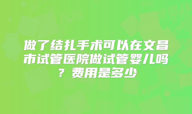 做了结扎手术可以在文昌市试管医院做试管婴儿吗？费用是多少