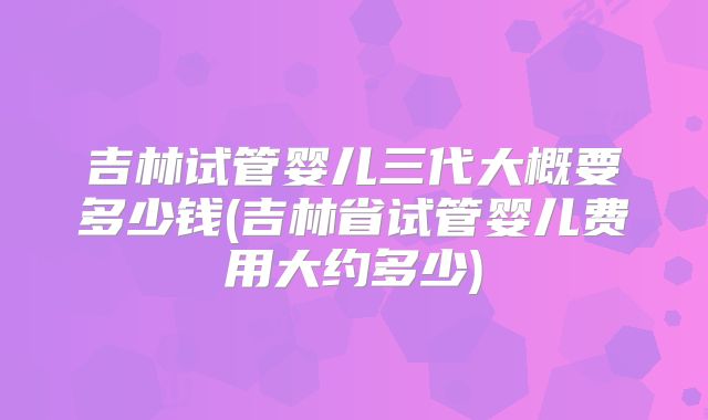 吉林试管婴儿三代大概要多少钱(吉林省试管婴儿费用大约多少)