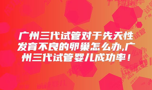 广州三代试管对于先天性发育不良的卵巢怎么办,广州三代试管婴儿成功率!