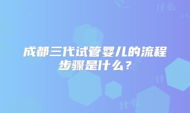 成都三代试管婴儿的流程步骤是什么？