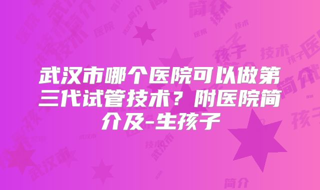 武汉市哪个医院可以做第三代试管技术？附医院简介及-生孩子