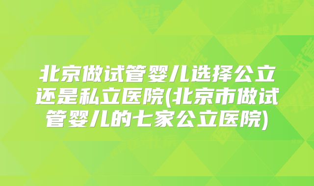 北京做试管婴儿选择公立还是私立医院(北京市做试管婴儿的七家公立医院)
